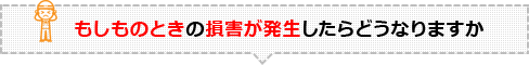 もしものときの損害が発生したらどうなりますか